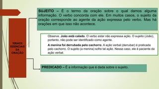 SUJEITO – É o termo da oração sobre o qual damos alguma
informação. O verbo concorda com ele. Em muitos casos, o sujeito da
oração corresponde ao agente da ação expressa pelo verbo. Mas há
orações em que isso não acontece.
Observe. João está calado. O verbo estar não expressa ação. O sujeito (João),
portanto, não pode ser identificado como agente.
A menina foi derrubada pelo cachorro. A ação verbal (derrubar) é praticada
pelo cachorro. O sujeito (a menina) sofre tal ação. Nesse caso, ele é paciente da
ação verbal.
PREDICADO – É a informação que é dada sobre o sujeito.
TERMOS
ESSENCIAIS
DA
ORAÇÃO
 