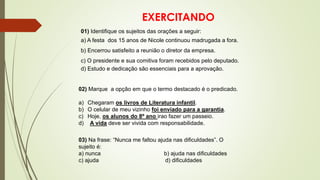 EXERCITANDO
01) Identifique os sujeitos das orações a seguir:
a) A festa dos 15 anos de Nicole continuou madrugada a fora.
b) Encerrou satisfeito a reunião o diretor da empresa.
c) O presidente e sua comitiva foram recebidos pelo deputado.
d) Estudo e dedicação são essenciais para a aprovação.
02) Marque a opção em que o termo destacado é o predicado.
a) Chegaram os livros de Literatura infantil.
b) O celular de meu vizinho foi enviado para a garantia.
c) Hoje, os alunos do 8º ano irao fazer um passeio.
d) A vida deve ser vivida com responsabilidade.
03) Na frase: “Nunca me faltou ajuda nas dificuldades”. O
sujeito é:
a) nunca b) ajuda nas dificuldades
c) ajuda d) dificuldades
 