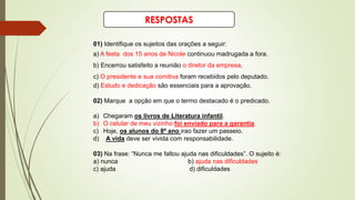 RESPOSTAS
01) Identifique os sujeitos das orações a seguir:
a) A festa dos 15 anos de Nicole continuou madrugada a fora.
b) Encerrou satisfeito a reunião o diretor da empresa.
c) O presidente e sua comitiva foram recebidos pelo deputado.
d) Estudo e dedicação são essenciais para a aprovação.
02) Marque a opção em que o termo destacado é o predicado.
a) Chegaram os livros de Literatura infantil.
b) O celular de meu vizinho foi enviado para a garantia.
c) Hoje, os alunos do 8º ano irao fazer um passeio.
d) A vida deve ser vivida com responsabilidade.
03) Na frase: “Nunca me faltou ajuda nas dificuldades”. O sujeito é:
a) nunca b) ajuda nas dificuldades
c) ajuda d) dificuldades
 