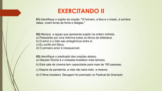 EXERCITANDO II
01) Identifique o sujeito da oração: "O homem, a fera e o inseto, à sombra
delas, vivem livres de fome e fadigas."
02) Marque a opçao que apresenta sujeito na ordem indireta.
a) Passsarão por uma reforma todos os lilvros da biblioteca.
b) O amor e o ódio sao antagônicos entre si.
c) Eu confio em Deus.
d) O primeiro amor é inesquecivel.
03) Identifique o predicado das orações abaixo:
a) Glauber Rocha é o cineasta brasileiro mais famoso.
b) Esta sala de cinema tem capacidade para mais de 100 pessoas.
c) Depois da pandemia, a vida não será mais a mesma.
d) O filme brasileiro Tatuagem foi premiado no Festival de Gramado
 