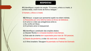 01) Identifique o sujeito da oração: "O homem, a fera e o inseto, à
sombra delas, vivem livres de fome e fadigas."
O homem, a fera e o inseto
02) Marque a opçao que apresenta sujeito na ordem indireta.
a) Passsarão por uma reforma todos os lilvros da biblioteca.
b) O amor e o ódio sao antagônicos entre si.
c) Eu confio em Deus.
d) O primeiro amor é inesquecivel.
03) Identifique o predicado das orações abaixo:
a) Glauber Rocha é o cineasta brasileiro mais famoso.
b) Esta sala de cinema tem capacidade para mais de 100 pessoas.
c) Depois da pandemia, a vida não será mais a mesma.
d) O filme brasileiro Tatuagem foi premiado no Festival de Gramado
RESPOSTAS
 