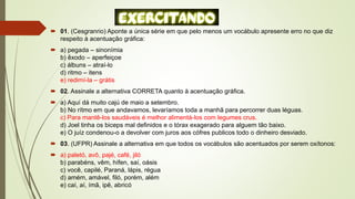  01. (Cesgranrio) Aponte a única série em que pelo menos um vocábulo apresente erro no que diz
respeito à acentuação gráfica:
 a) pegada – sinonímia
b) êxodo – aperfeiçoe
c) álbuns – atraí-lo
d) ritmo – itens
e) redimí-la – grátis
 02. Assinale a alternativa CORRETA quanto à acentuação gráfica.
 a) Aquí dá muito cajú de maio a setembro.
b) No rítmo em que andavamos, levaríamos toda a manhã para percorrer duas léguas.
c) Para mantê-los saudáveis é melhor alimentá-los com legumes crus.
d) Joel tinha os biceps mal definidos e o tórax exagerado para alguem tão baixo.
e) O juíz condenou-o a devolver com juros aos cófres publicos todo o dinheiro desviado.
 03. (UFPR) Assinale a alternativa em que todos os vocábulos são acentuados por serem oxítonos:
 a) paletó, avô, pajé, café, jiló
b) parabéns, vêm, hífen, saí, oásis
c) você, capilé, Paraná, lápis, régua
d) amém, amável, filó, porém, além
e) caí, aí, ímã, ipê, abricó
 