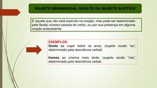 É aquele que não está explícito na oração, mas pode ser determinado
pela flexão número-pessoa do verbo, ou por sua presença em alguma
oração antecedente.
EXEMPLOS:
Gosto de viajar todos os anos. (sujeito oculto “eu”,
determinado pela desinência verbal)
Iremos ao cinema mais tarde. (sujeito oculto “nós”,
determinado pela desinência verbal.
SUJEITO DESINENCIAL, OCULTO OU SUJEITO ELÍPTICO
 