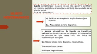 SUJEITO
INDETERMINADO
Sujeito indeterminado: é aquele no qual não é possível identificar
um referente explícito na oração (ou no contexto do enunciado) para
a flexão verbal.
Pode ser construído por:
a) Verbo na terceira pessoa do plural sem sujeito
explícito
Ex.: Anunciaram a morte do prefeito.
b) Verbos intransitivos, de ligação ou transitivos
indiretos na terceira pessoa do singular, acompanhados
do pronome se, que, nesse caso, será índice de
indeterminação do sujeito.
Ex.: Não se fala da morte do prefeito no jornal local.
Vive-se melhor no campo.
Precisa-se de professores.
 