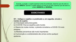 EXERCITANDO
O1 – Indique o sujeito e o predicado e, em seguida, circule o
núcleo do sujeito.
a) A tripulação está preocupada.
b) A COVID-19 já se espalhou pelo mundo.
c) Depois de muitas mortes, o planeta considerou a COVID-19 muito
perigosa.
.d) Medidas preventivas são muito importantes
e) A prevenção e a solidariedade são armas contra qualquer
epidemia.
Quando, a oração, o sujeito aparecer antes do predicado, dizemos que ele está na
ordem DIRETA. Quando o sujeito estiver no meio ou no final, dizemos que ele está na
ordem INDIRETA ou INVERSA.
 