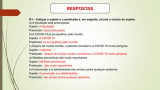 RESPOSTAS
O1 – Indique o sujeito e o predicado e, em seguida, circule o núcleo do sujeito.
a) A tripulação está preocupada.
Sujeito: A tripulação
Predicado: está preocupada
b) A COVID-19 já se espalhou pelo mundo.
Sujeito: A COVID-19
Predicado: já se espalhou pelo mundo.
c) Depois de muitas mortes, o planeta considerou a COVID-19 muito perigosa.
Sujeito: o planeta
Predicado: Depois de muitas mortes, considerou a COVID-19 muito perigosa.
d) Medidas preventivas são muito importantes
Sujeito: Medidas preventivas
Predicado: são muito importantes
e) A prevenção e a solidariedade são armas contra qualquer epidemia.
Sujeito: A prevenção e a solidariedade
Predicado: são armas contra qualquer epidemia
 