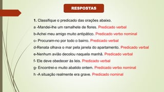 1. Classifique o predicado das orações abaixo.
a -Mandei-lhe um ramalhete de flores. Predicado verbal
b-Achei meu amigo muito antipático. Predicado verbo nominal
c- Procuram-no por todo o bairro. Predicado verbal
d-Renata olhava o mar pela janela do apartamento. Predicado verbal
e-Nenhum avião decolou naquela manhã. Predicado verbal
f- Ele deve obedecer às leis. Predicado verbal
g- Encontrei-o muito abatido ontem. Predicado verbo nominal
h -A situação realmente era grave. Predicado nominal
RESPOSTAS
 