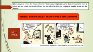 Observe que os verbos das frases anteriores não expressam ação do sujeito. Eles simplesmente unem o
sujeito ao seu estado ou características, por isso são chamados de verbos de estado ou verbos de
ligação.
VERBOS SIGNIFICATIVOS: TRANSITIVOS E INTRANSITIVOS
Leia a
tirinha.
 