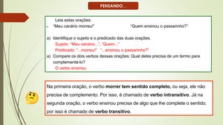 Leia estas orações:
• “Meu canário morreu!” “Quem ensinou o passarinho?”
a) Identifique o sujeito e o predicado das duas orações.
Sujeito: “Meu canário...”, “Quem...”
Predicado: “...morreu!” “...ensinou o passarinho?”
a) Compare os dois verbos dessas orações: Qual deles precisa de um termo para
complementá-lo?
O verbo ensinou.
Na primeira oração, o verbo morrer tem sentido completo, ou seja, ele não
precisa de complemento. Por isso, é chamado de verbo intransitivo. Já na
segunda oração, o verbo ensinou precisa de algo que lhe complete o sentido,
por isso é chamado de verbo transitivo.
PENSANDO...
 