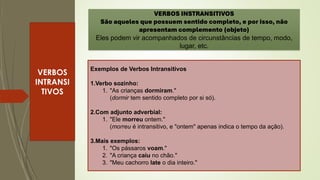 VERBOS
INTRANSI
TIVOS
VERBOS INSTRANSITIVOS
São aqueles que possuem sentido completo, e por isso, não
apresentam complemento (objeto)
Eles podem vir acompanhados de circunstâncias de tempo, modo,
lugar, etc.
Exemplos de Verbos Intransitivos
1.Verbo sozinho:
1. "As crianças dormiram."
(dormir tem sentido completo por si só).
2.Com adjunto adverbial:
1. "Ele morreu ontem."
(morreu é intransitivo, e "ontem" apenas indica o tempo da ação).
3.Mais exemplos:
1. "Os pássaros voam."
2. "A criança caiu no chão."
3. "Meu cachorro late o dia inteiro."
 