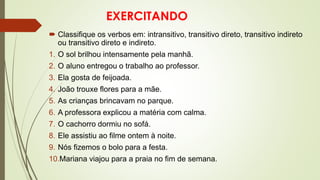 EXERCITANDO
 Classifique os verbos em: intransitivo, transitivo direto, transitivo indireto
ou transitivo direto e indireto.
1. O sol brilhou intensamente pela manhã.
2. O aluno entregou o trabalho ao professor.
3. Ela gosta de feijoada.
4. João trouxe flores para a mãe.
5. As crianças brincavam no parque.
6. A professora explicou a matéria com calma.
7. O cachorro dormiu no sofá.
8. Ele assistiu ao filme ontem à noite.
9. Nós fizemos o bolo para a festa.
10.Mariana viajou para a praia no fim de semana.
 