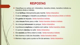 RESPOSTAS
 Classifique os verbos em: intransitivo, transitivo direto, transitivo indireto ou
transitivo direto e indireto.
1. O sol brilhou intensamente pela manhã. Verbo intransitivo
2. O aluno entregou o trabalho ao professor. Verbo transitivo direto e indireto
3. Ela gosta de feijoada. Verbo transitivo indireto
4. João trouxe flores para a mãe. Verbo transitivo direto e indireto
5. As crianças brincavam no parque. Verbo intransitivo
6. A professora explicou a matéria com calma. Verbo transitivo direto
7. O cachorro dormiu no sofá. Verbo intransitivo
8. Ele assistiu ao filme ontem à noite. Verbo transitivo indireto
9. Nós fizemos o bolo de chocolate. Verbo transitivo direto
10.Mariana viajou para a praia no fim de semana. Verbo intransitivo
 