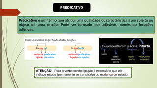 PREDICATIVO
Predicativo é um termo que atribui uma qualidade ou característica a um sujeito ou
objeto de uma oração. Pode ser formado por adjetivos, nomes ou locuções
adjetivas.
ATENÇÃO! Para o verbo ser de ligação é necessário que ele
indique estado (permanente ou transitório) ou mudança de estado.
 