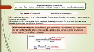 PRINCIPAIS VERBOS DE LIGAÇÃO:
ser – estar – ficar – parecer – permanecer – continuar – tornar-se – virar – andar (em alguns casos).
Veja: A canoa virou. A reunião virou uma bagunça.
Na primeira oração, o verbo virar indica uma ação. E esse verbo não exige complemento. Logo, trata-se de
um verbo intransitivo.
Na segunda oração, o verbo virar indica mudança de estado do sujeito. Portanto, este é um verbo de
ligação, e bagunça é o predicativo do sujeito.
Predicativo do Objeto: É o elemento que atribui uma característica ao objeto direto
ou ao objeto indireto. Ele ocorre quando o predicado é verbo-nominal e funciona
como núcleo nominal do predicado.
 