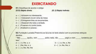 EXERCITANDO
01) Classifique de acordo o código:
(O.D) Objeto direto (O. I) Objeto indireto
a – ( ) Acharam-no interessante.
b – ( ) Colocaram-na em cima da mesa.
c – ( ) Entregaram-lhes as encomendas.
d – ( ) Disseram-lhe toda a verdade.
e - ( ) Puseram-no contra todos.
f – ( ) Analisá-lo é preciso.
02) Fundação Lusíada) Preencha as lacunas do texto abaixo com os pronomes oblíquos
devidos:
“ Não ______ ajudou, nem _______ pediu nada, não ______ julgou e nem _____ condenou por
isso”.
a – ( ) o, lhe, o, o b – ( ) o, lhe, o, lhe
c- ( ) lhe, lhe, o, o d – ( ) o, lhe, lhe, o
e – ( ) o, lhe, lhe, lhe
 