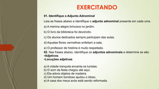 EXERCITANDO
01. Identifique o Adjunto Adnominal
Leia as frases abaixo e identifique o adjunto adnominal presente em cada uma.
a) A menina alegre brincava no jardim.
b) O livro da biblioteca foi devolvido.
c) Os alunos dedicados sempre participam das aulas.
d) Aquelas flores vermelhas enfeitam a sala.
e) O professor de história é muito respeitado.
02. Nas frases abaixo, identifique os adjuntos adnominais e determine se são:
•Adjetivos
•Locuções adjetivas
a) A cidade tranquila encanta os turistas.
b) O som da festa chegou até aqui.
c) Ela adora objetos de madeira.
d) Um homem bondoso ajudou o idoso.
e) A casa dos meus avós está sendo reformada.
 