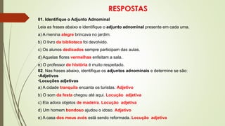 RESPOSTAS
01. Identifique o Adjunto Adnominal
Leia as frases abaixo e identifique o adjunto adnominal presente em cada uma.
a) A menina alegre brincava no jardim.
b) O livro da biblioteca foi devolvido.
c) Os alunos dedicados sempre participam das aulas.
d) Aquelas flores vermelhas enfeitam a sala.
e) O professor de história é muito respeitado.
02. Nas frases abaixo, identifique os adjuntos adnominais e determine se são:
•Adjetivos
•Locuções adjetivas
a) A cidade tranquila encanta os turistas. Adjetivo
b) O som da festa chegou até aqui. Locução adjetiva
c) Ela adora objetos de madeira. Locução adjetiva
d) Um homem bondoso ajudou o idoso. Adjetivo
e) A casa dos meus avós está sendo reformada. Locução adjetiva
 