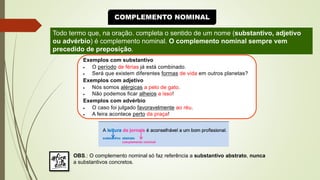 COMPLEMENTO NOMINAL
Todo termo que, na oração. completa o sentido de um nome (substantivo, adjetivo
ou advérbio) é complemento nominal. O complemento nominal sempre vem
precedido de preposição.
Exemplos com substantivo
• O período de férias já está combinado.
• Será que existem diferentes formas de vida em outros planetas?
Exemplos com adjetivo
• Nós somos alérgicas a pelo de gato.
• Não podemos ficar alheios a isso!
Exemplos com advérbio
• O caso foi julgado favoravelmente ao réu.
• A feira acontece perto da praça!
OBS.: O complemento nominal só faz referência a substantivo abstrato, nunca
a substantivos concretos.
 