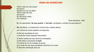 HORA DE EXERCITAR
Tenho medo do meu quarto
No escuro
Quando eu vou me deitar.
Tenho medo de tudo
No escuro
Só não tenho medo
De confessar.
Pedro Bandeira, 1984
01. As expressões “do meu quarto” e “de tudo” completam o sentido de qual palavra?
02) Identifique o complemento nominal das orações abaixo:
a) A notícia da morte espalhou-se depressa.
b) Ela tem saudades de mim.
c) Você tem receio daquele desvairado?
d) Tenho certeza de que seremos contratados.
e) Ela estava consciente de tudo.
f) A vitória de um foi a alegria do grupo.
g) O medo de que fosse assaltada mantinha-a em casa.
h) Eles têm admiração pelo pai.
 