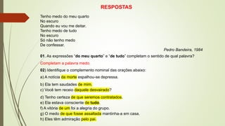 RESPOSTAS
Tenho medo do meu quarto
No escuro
Quando eu vou me deitar.
Tenho medo de tudo
No escuro
Só não tenho medo
De confessar.
Pedro Bandeira, 1984
01. As expressões “do meu quarto” e “de tudo” completam o sentido de qual palavra?
Completam a palavra medo.
02) Identifique o complemento nominal das orações abaixo:
a) A notícia da morte espalhou-se depressa.
b) Ela tem saudades de mim.
c) Você tem receio daquele desvairado?
d) Tenho certeza de que seremos contratados.
e) Ela estava consciente de tudo.
f) A vitória de um foi a alegria do grupo.
g) O medo de que fosse assaltada mantinha-a em casa.
h) Eles têm admiração pelo pai.
 