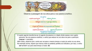 Observe a passagem da voz ativa para a voz passiva analítica.
O sujeito agente transforma-se no agente da passiva e o objeto direto passa a ser sujeito
paciente. Na voz passiva analítica, o verbo que estava na voz ativa vai para o particípio
(marcar = marcado).
Além disso, observe que o verbo ser vai para o mesmo tempo e modo do verbo na voz ativa.
No exemplo acima, repare que marcou está no pretérito perfeito do indicativo; por isso, o verbo
ser também vai para esse tempo e modo: foi
 