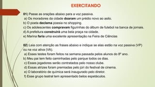 EXERCITANDO
01) Passe as orações abaixo para a voz passiva.
a) Os moradores da cidade doaram um prédio novo ao asilo.
b) O poeta declama poesia no shopping.
c) Os adolescentes compravam figurinhas do álbum de futebol na banca de jornais.
d) A prefeitura construirá uma bela praça na cidade.
e) Marina faria uma excelente apresentação na Feira de Ciências
02) Leia com atenção as frases abaixo e indique se elas estão na voz passiva (VP)
ou na voz ativa (VA).
a) Esses testes foram feitos na semana passada pelos alunos do 8º ano.
b) Meu pai tem feito caminhadas pelo parque todos os dias.
c) Esses jogadores serão contratados pelo nosso clube.
d) Essas atrizes foram premiadas pelo júri do festival de cinema.
e) O laboratório de química será inaugurado pelo diretor.
f) Esse grupo teatral tem apresentado belos espetáculos.
 