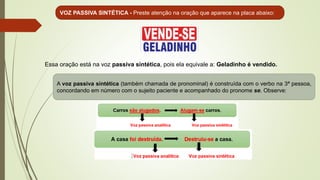 VOZ PASSIVA SINTÉTICA - Preste atenção na oração que aparece na placa abaixo:
Essa oração está na voz passiva sintética, pois ela equivale a: Geladinho é vendido.
A voz passiva sintética (também chamada de pronominal) é construída com o verbo na 3ª pessoa,
concordando em número com o sujeito paciente e acompanhado do pronome se. Observe:
 