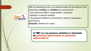 Não se esqueça de que a voz passiva pode ser formada por dois
processos: analítico ou sintético (ou pronominal).
• Voz passiva analítica: verbo auxiliar + particípio.
Exemplo: A casa foi vendida.
• Voz passiva sintética ou pronominal: verbo na 3a pessoa +
pronome se.
Exemplo: Vendeu-se a casa.
O “SE” na voz passiva sintética é chamado
de pronome apassivador ou partícula
apassivadora.
 
