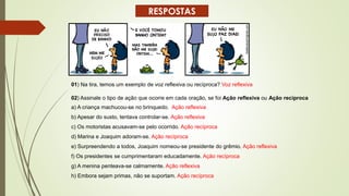 01) Na tira, temos um exemplo de voz reflexiva ou recíproca? Voz reflexiva
02) Assinale o tipo de ação que ocorre em cada oração, se foi Ação reflexiva ou Ação recíproca
a) A criança machucou-se no brinquedo. Ação reflexiva
b) Apesar do susto, tentava controlar-se. Ação reflexiva
c) Os motoristas acusavam-se pelo ocorrido. Ação recíproca
d) Marina e Joaquim adoram-se. Ação recíproca
e) Surpreendendo a todos, Joaquim nomeou-se presidente do grêmio. Ação reflexiva
f) Os presidentes se cumprimentaram educadamente. Ação recíproca
g) A menina penteava-se calmamente. Ação reflexiva
h) Embora sejam primas, não se suportam. Ação recíproca
RESPOSTAS
 