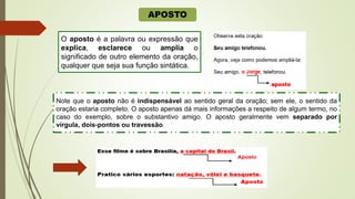 APOSTO
O aposto é a palavra ou expressão que
explica, esclarece ou amplia o
significado de outro elemento da oração,
qualquer que seja sua função sintática.
Note que o aposto não é indispensável ao sentido geral da oração; sem ele, o sentido da
oração estaria completo. O aposto apenas dá mais informações a respeito de algum termo, no
caso do exemplo, sobre o substantivo amigo. O aposto geralmente vem separado por
vírgula, dois-pontos ou travessão.
 