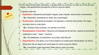 Como observamos pelos exemplos, o aposto pode vir no início, no meio ou no fim de uma
oração, mas geralmente acompanha o termo a que se refere.
O aposto pode ser:
➢ Explicativo: Apresenta pontuação (vírgula, duas vírgulas, dois pontos e travessões)
Ex.: Alexandre, presidente do clube, fez a premiação.
➢ Enumerativo: Apresenta pontuação, em especial, o sinal de dois pontos. Em regra,
enumera dois ou mais itens.
Ex.: Tocaram duas músicas: um samba e um forró.
➢ Recapitulativo (resumidor): Resume uma sequência de termos, usando os pronomes
indefinidos “tudo”, “nada”, “nenhum”.
Ex.: Os atabaques, os tamborins, as cuícas, tudo ficou lá.
➢ Especificativo: Em geral, é um nome próprio e é usado para individualizar um termo.
(Esse tipo não se separa por pontuação do nome a que se refere):
Ex.: A escritora Lygia Fagundes Telles lançou mais um conto.
 
