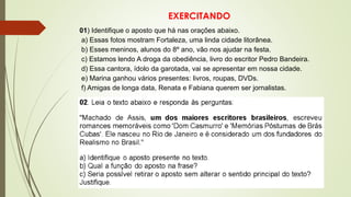 EXERCITANDO
01) Identifique o aposto que há nas orações abaixo.
a) Essas fotos mostram Fortaleza, uma linda cidade litorânea.
b) Esses meninos, alunos do 8º ano, vão nos ajudar na festa.
c) Estamos lendo A droga da obediência, livro do escritor Pedro Bandeira.
d) Essa cantora, ídolo da garotada, vai se apresentar em nossa cidade.
e) Marina ganhou vários presentes: livros, roupas, DVDs.
f) Amigas de longa data, Renata e Fabiana querem ser jornalistas.
 