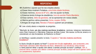 01) Sublinhe o aposto que há nas orações abaixo.
a) Essas fotos mostram Fortaleza, uma linda cidade litorânea.
b) Esses meninos, alunos do 8º ano, vão nos ajudar na festa.
c) Estamos lendo A droga da obediência, livro do escritor Pedro Bandeira.
d) Essa cantora, ídolo da garotada, vai se apresentar em nossa cidade.
e) Marina ganhou vários presentes: livros, roupas, DVDs.
f) Amigas de longa data, Renata e Fabiana querem ser jornalistas.
RESPOSTAS
 