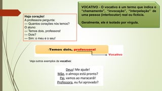 Haja coração!
A professora pergunta:
— Quantos corações nós temos?
O aluno:
— Temos dois, professora!
— Dois?
— Sim: o meu e o seu!
VOCATIVO - O vocativo é um termo que indica o
“chamamento”, “invocação”, “interpelação” de
uma pessoa (interlocutor) real ou fictícia.
Geralmente, ele é isolado por vírgula.
Veja outros exemplos de vocativo:
 