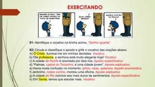 EXERCITANDO
01- Identifique o vocativo na tirinha acima. “Senhor guarda”
02) Circule e classifique o aposto e grife o vocativo das orações abaixo.
A) Ó Cristo, iluminai-me em minhas decisões. Vocativo
b) Olá professora, a senhora está muito elegante hoje! Vocativo
c) A cidade de Recife é recortada por dois rios. Aposto especificativo
d) “Palmas, capital do Tocantins, é uma cidade jovem”. Aposto explicativo
e) Havia muita confusão no momento: gritos, vaias, aplausos. Aposto enumerativo
f) Jerônimo, nosso vizinho, montou uma oficina. Aposto explicativo
g) A cidade do Rio comove aos mais duros de sentimentos. Aposto especificativo
h) Eh! Gente, temos que estudar mais. Vocativo
 