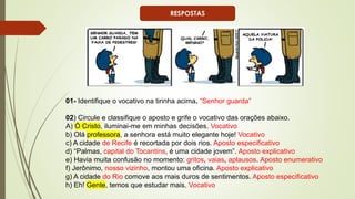 01- Identifique o vocativo na tirinha acima. “Senhor guarda”
02) Circule e classifique o aposto e grife o vocativo das orações abaixo.
A) Ó Cristo, iluminai-me em minhas decisões. Vocativo
b) Olá professora, a senhora está muito elegante hoje! Vocativo
c) A cidade de Recife é recortada por dois rios. Aposto especificativo
d) “Palmas, capital do Tocantins, é uma cidade jovem”. Aposto explicativo
e) Havia muita confusão no momento: gritos, vaias, aplausos. Aposto enumerativo
f) Jerônimo, nosso vizinho, montou uma oficina. Aposto explicativo
g) A cidade do Rio comove aos mais duros de sentimentos. Aposto especificativo
h) Eh! Gente, temos que estudar mais. Vocativo
RESPOSTAS
 