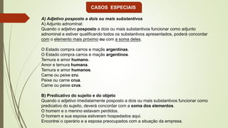 CASOS ESPECIAIS
A) Adjetivo posposto a dois ou mais substantivos
A) Adjunto adnominal:
Quando o adjetivo posposto a dois ou mais substantivos funcionar como adjunto
adnominal e estiver qualificando todos os substantivos apresentados, poderá concordar
com o elemento mais próximo ou com a soma deles.
O Estado compra carros e maçãs argentinas.
O Estado compra carros e maçãs argentinos.
Ternura e amor humano.
Amor e ternura humana.
Ternura e amor humanos.
Carne ou peixe cru.
Peixe ou carne crua.
Carne ou peixe crus.
B) Predicativo do sujeito e do objeto
Quando o adjetivo imediatamente posposto a dois ou mais substantivos funcionar como
predicativo do sujeito, deverá concordar com a soma dos elementos.
O homem e o menino estavam perdidos.
O homem e sua esposa estiveram hospedados aqui.
Encontrei o operário e a esposa preocupados com a situação da empresa.
 