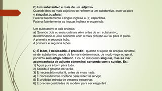 C) Um substantivo e mais de um adjetivo
Quando dois ou mais adjetivos se referem a um substantivo, este vai para
o singular ou plural.
Falava fluentemente a língua inglesa e (a) espanhola.
Falava fluentemente as línguas inglesa e espanhola.
Um substantivo e dois ordinais
a) Quando dois ou mais ordinais vêm antes de um substantivo,
determinando-o, este concorda com o mais próximo ou vai para o plural.
A primeira e segunda lição.
A primeira e segunda lições.
D) É bom, é necessário, é proibido: quando o sujeito da oração constitui-
se de substantivo usado de forma indeterminada, de modo vago ou geral,
portanto sem artigo definido. Fica no masculino singular, mas se vier
acompanhada de adjunto adnominal concorda com o sujeito. Ex.:
1) Água pura é bom para tudo.
2) Salada é gostoso no verão.
3) É necessário muita fé, antes de mais nada.
4) É necessário boa vontade para fazer tal serviço.
5) É proibido entrada de pessoas estranhas.
6) É preciso qualidades de modelo para ser elegante?
 
