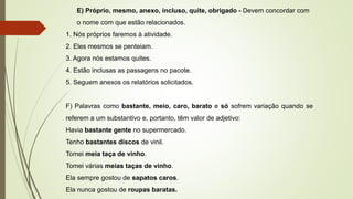 E) Próprio, mesmo, anexo, incluso, quite, obrigado - Devem concordar com
o nome com que estão relacionados.
1. Nós próprios faremos à atividade.
2. Eles mesmos se penteiam.
3. Agora nós estamos quites.
4. Estão inclusas as passagens no pacote.
5. Seguem anexos os relatórios solicitados.
F) Palavras como bastante, meio, caro, barato e só sofrem variação quando se
referem a um substantivo e, portanto, têm valor de adjetivo:
Havia bastante gente no supermercado.
Tenho bastantes discos de vinil.
Tomei meia taça de vinho.
Tomei várias meias taças de vinho.
Ela sempre gostou de sapatos caros.
Ela nunca gostou de roupas baratas.
 
