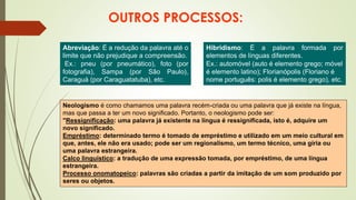 OUTROS PROCESSOS:
Abreviação: É a redução da palavra até o
limite que não prejudique a compreensão.
Ex.: pneu (por pneumático), foto (por
fotografia), Sampa (por São Paulo),
Caraguá (por Caraguatatuba), etc.
Hibridismo: É a palavra formada por
elementos de línguas diferentes.
Ex.: automóvel (auto é elemento grego; móvel
é elemento latino); Florianópolis (Floriano é
nome português: polis é elemento grego), etc.
Neologismo é como chamamos uma palavra recém-criada ou uma palavra que já existe na língua,
mas que passa a ter um novo significado. Portanto, o neologismo pode ser:
"Ressignificação: uma palavra já existente na língua é ressignificada, isto é, adquire um
novo significado.
Empréstimo: determinado termo é tomado de empréstimo e utilizado em um meio cultural em
que, antes, ele não era usado; pode ser um regionalismo, um termo técnico, uma gíria ou
uma palavra estrangeira.
Calco linguístico: a tradução de uma expressão tomada, por empréstimo, de uma língua
estrangeira.
Processo onomatopeico: palavras são criadas a partir da imitação de um som produzido por
seres ou objetos.
 
