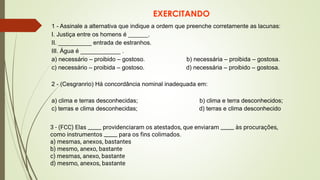 EXERCITANDO
3 - (FCC) Elas _____ providenciaram os atestados, que enviaram _____ às procurações,
como instrumentos _____ para os fins colimados.
a) mesmas, anexos, bastantes
b) mesmo, anexo, bastante
c) mesmas, anexo, bastante
d) mesmo, anexos, bastante
1 - Assinale a alternativa que indique a ordem que preenche corretamente as lacunas:
I. Justiça entre os homens é ______.
II. __________ entrada de estranhos.
III. Água é ____________ .
a) necessário – proibido – gostoso. b) necessária – proibida – gostosa.
c) necessário – proibida – gostoso. d) necessária – proibido – gostosa.
2 - (Cesgranrio) Há concordância nominal inadequada em:
a) clima e terras desconhecidas; b) clima e terra desconhecidos;
c) terras e clima desconhecidas; d) terras e clima desconhecido
 