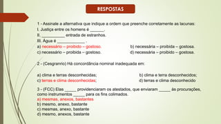 1 - Assinale a alternativa que indique a ordem que preenche corretamente as lacunas:
I. Justiça entre os homens é ______.
II. __________ entrada de estranhos.
III. Água é ____________ .
a) necessário – proibido – gostoso. b) necessária – proibida – gostosa.
c) necessário – proibida – gostoso. d) necessária – proibido – gostosa.
2 - (Cesgranrio) Há concordância nominal inadequada em:
a) clima e terras desconhecidas; b) clima e terra desconhecidos;
c) terras e clima desconhecidas; d) terras e clima desconhecido
3 - (FCC) Elas _____ providenciaram os atestados, que enviaram _____ às procurações,
como instrumentos _____ para os fins colimados.
a) mesmas, anexos, bastantes
b) mesmo, anexo, bastante
c) mesmas, anexo, bastante
d) mesmo, anexos, bastante
RESPOSTAS
 