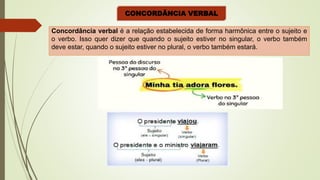 CONCORDÂNCIA VERBAL
Concordância verbal é a relação estabelecida de forma harmônica entre o sujeito e
o verbo. Isso quer dizer que quando o sujeito estiver no singular, o verbo também
deve estar, quando o sujeito estiver no plural, o verbo também estará.
 