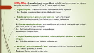 REGRA GERAL - A regra básica da concordância verbal é o verbo concordar em número
(singular ou plural) e pessoa (1ª, 2ª ou 3ª) com o sujeito da frase.
1. Sujeito simples – o verbo concordará com ele em número e pessoa.
Ex.: O artista excursionará por várias cidades do interior.
2. Sujeito representado por um plural aparente = verbo no singular
Ex.: Memórias Póstumas de Brás Cubas é um clássico da literatura.
2.1 Nomes próprios locativos – se precedidos de artigo plural, o verbo irá para o plural;
não sendo assim, irá para o singular.
Ex.: Os Estados Unidos reforçam as suas bases.
Minas Gerais progride muito.
3. Sujeito representado por substantivo coletivo singular = verbo na 3ª pessoa do
singular.
Ex.: A biblioteca estava cheia de livros interessantes.
4. Verbo ser + pronome pessoal + que = o verbo concorda com o pronome pessoal.
Ex.: Sou eu que executo a obra.
Seremos nós que executaremos a obra.
 