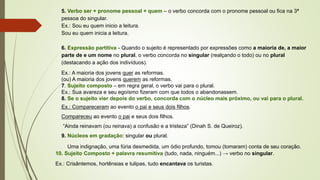 5. Verbo ser + pronome pessoal + quem – o verbo concorda com o pronome pessoal ou fica na 3ª
pessoa do singular.
Ex.: Sou eu quem inicio a leitura.
Sou eu quem inicia a leitura.
6. Expressão partitiva - Quando o sujeito é representado por expressões como a maioria de, a maior
parte de e um nome no plural, o verbo concorda no singular (realçando o todo) ou no plural
(destacando a ação dos indivíduos).
Ex.: A maioria dos jovens quer as reformas.
(ou) A maioria dos jovens querem as reformas.
7. Sujeito composto – em regra geral, o verbo vai para o plural.
Ex.: Sua avareza e seu egoísmo fizeram com que todos o abandonassem.
8. Se o sujeito vier depois do verbo, concorda com o núcleo mais próximo, ou vai para o plural.
Ex.: Compareceram ao evento o pai e seus dois filhos.
Compareceu ao evento o pai e seus dois filhos.
“Ainda reinavam (ou reinava) a confusão e a tristeza” (Dinah S. de Queiroz).
9. Núcleos em gradação: singular ou plural.
Uma indignação, uma fúria desmedida, um ódio profundo, tomou (tomaram) conta de seu coração.
10. Sujeito Composto + palavra resumitiva (tudo, nada, ninguém...) → verbo no singular.
Ex.: Crisântemos, hortênsias e tulipas, tudo encantava os turistas.
 
