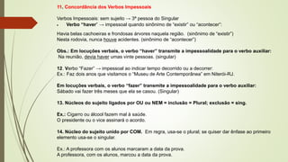 11. Concordância dos Verbos Impessoais
Verbos Impessoais: sem sujeito → 3ª pessoa do Singular
• Verbo “haver” → impessoal quando sinônimo de “existir” ou “acontecer”:
Havia belas cachoeiras e frondosas árvores naquela região. (sinônimo de “existir”)
Nesta rodovia, nunca houve acidentes. (sinônimo de “acontecer”)
Obs.: Em locuções verbais, o verbo “haver” transmite a impessoalidade para o verbo auxiliar:
Na reunião, devia haver umas vinte pessoas. (singular)
12. Verbo “Fazer” → impessoal ao indicar tempo decorrido ou a decorrer:
Ex.: Faz dois anos que visitamos o “Museu de Arte Contemporânea” em Niterói-RJ.
Em locuções verbais, o verbo “fazer” transmite a impessoalidade para o verbo auxiliar:
Sábado vai fazer três meses que ela se casou. (Singular)
13. Núcleos do sujeito ligados por OU ou NEM = inclusão = Plural; exclusão = sing.
Ex.: Cigarro ou álcool fazem mal à saúde.
O presidente ou o vice assinará o acordo.
14. Núcleo do sujeito unido por COM. Em regra, usa-se o plural; se quiser dar ênfase ao primeiro
elemento usa-se o singular.
Ex.: A professora com os alunos marcaram a data da prova.
A professora, com os alunos, marcou a data da prova.
 