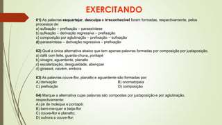 EXERCITANDO
01) As palavras esquartejar, desculpa e irreconhecível foram formadas, respectivamente, pelos
processos de:
a) sufixação – prefixação – parassíntese
b) sufixação – derivação regressiva – prefixação
c) composição por aglutinação – prefixação – sufixação
d) parassíntese – derivação regressiva – prefixação
02) Qual a única alternativa abaixo que tem apenas palavras formadas por composição por justaposição.
a) café com leite, guarda-chuva, pontapé
b) vinagre, aguardente, planalto
c) escolarização, desigualdade, abençoar
d) girassol, vaivém, embora
03) As palavras couve-flor, planalto e aguardente são formadas por:
A) derivação B) onomatopeia
C) prefixação D) composição
04) Marque a alternativa cujas palavras são compostas por justaposição e por aglutinação,
respectivamente:
A) pé de moleque e pontapé;
B) bem-me-quer e beija-flor
C) couve-flor e planalto;
D) outrora e couve-flor;
 