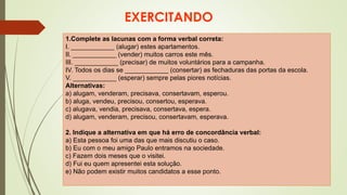 EXERCITANDO
1.Complete as lacunas com a forma verbal correta:
I. ____________ (alugar) estes apartamentos.
II. ____________ (vender) muitos carros este mês.
III. ____________ (precisar) de muitos voluntários para a campanha.
IV. Todos os dias se ____________ (consertar) as fechaduras das portas da escola.
V. ____________ (esperar) sempre pelas piores notícias.
Alternativas:
a) alugam, venderam, precisava, consertavam, esperou.
b) aluga, vendeu, precisou, consertou, esperava.
c) alugava, vendia, precisava, consertava, espera.
d) alugam, venderam, precisou, consertavam, esperava.
2. Indique a alternativa em que há erro de concordância verbal:
a) Esta pessoa foi uma das que mais discutiu o caso.
b) Eu com o meu amigo Paulo entramos na sociedade.
c) Fazem dois meses que o visitei.
d) Fui eu quem apresentei esta solução.
e) Não podem existir muitos candidatos a esse ponto.
 