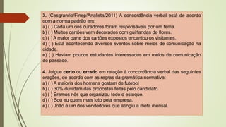 3. (Cesgranrio/Finep/Analista/2011) A concordância verbal está de acordo
com a norma padrão em:
a) ( ) Cada um dos curadores foram responsáveis por um tema.
b) ( ) Muitos cartões vem decorados com guirlandas de flores.
c) ( ) A maior parte dos cartões expostos encantou os visitantes.
d) ( ) Está acontecendo diversos eventos sobre meios de comunicação na
cidade.
e) ( ) Haviam poucos estudantes interessados em meios de comunicação
do passado.
4. Julgue certo ou errado em relação à concordância verbal das seguintes
orações, de acordo com as regras da gramática normativa:
a) ( ) A maioria dos homens gostam de futebol
b) ( ) 30% duvidam das propostas feitas pelo candidato.
c) ( ) Éramos nós que organizou todo o estoque.
d) ( ) Sou eu quem mais luto pela empresa.
e) ( ) João é um dos vendedores que atingiu a meta mensal.
 