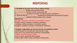 RESPOSTAS
1.Complete as lacunas com a forma verbal correta:
I. ____________ (alugar) estes apartamentos.
II. ____________ (vender) muitos carros este mês.
III. ____________ (precisar) de muitos voluntários para a campanha.
IV. Todos os dias se ____________ (consertar) as fechaduras das portas da escola.
V. ____________ (esperar) sempre pelas piores notícias.
Alternativas:
a) alugam, venderam, precisava, consertavam, esperou.
b) aluga, vendeu, precisou, consertou, esperava.
c) alugava, vendia, precisava, consertava, espera.
d) alugam, venderam, precisou, consertavam, esperava.
2. Indique a alternativa em que há erro de concordância verbal:
a) Esta pessoa foi uma das que mais discutiu o caso.
b) Eu com o meu amigo Paulo entramos na sociedade.
c) Fazem dois meses que o visitei.
d) Fui eu quem apresentei esta solução.
e) Não podem existir muitos candidatos a esse ponto.
 